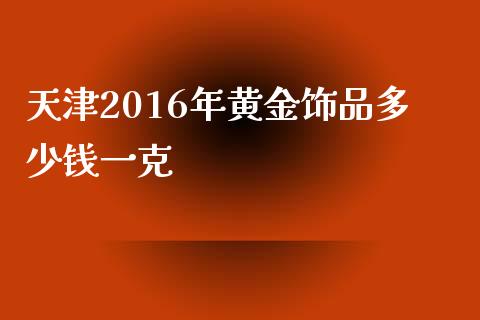天津2016年黄金饰品多少钱一克_https://cj002.lansai.wang_财经问答_第1张