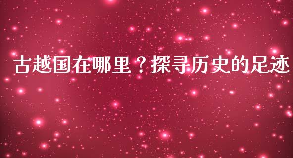 古越国在哪里？探寻历史的足迹_https://cj002.lansai.wang_期货问答_第1张