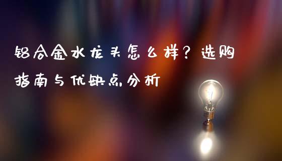 铝合金水龙头怎么样？选购指南与优缺点分析_https://cj002.lansai.wang_股市问答_第1张