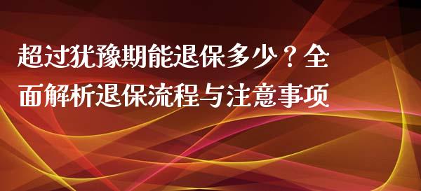超过犹豫期能退保多少？全面解析退保流程与注意事项_https://cj002.lansai.wang_金融问答_第1张