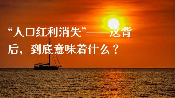 “人口红利消失”——这背后，到底意味着什么？_https://cj002.lansai.wang_财经问答_第1张