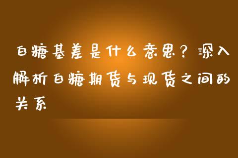 白糖基差是什么意思？深入解析白糖期货与现货之间的关系_https://cj002.lansai.wang_金融问答_第1张