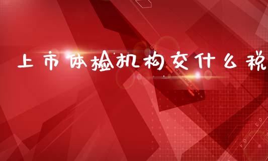 上市体检机构交什么税_https://cj002.lansai.wang_会计问答_第1张