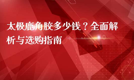 太极鹿角胶多少钱？全面解析与选购指南_https://cj002.lansai.wang_财经问答_第1张