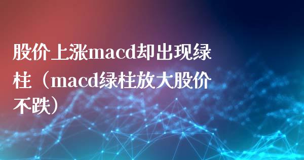 股价上涨macd却出现绿柱（macd绿柱放大股价不跌）_https://cj002.lansai.wang_会计问答_第1张