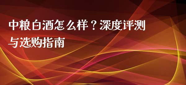 中粮白酒怎么样？深度评测与选购指南_https://cj002.lansai.wang_金融问答_第1张