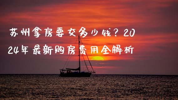 苏州拿房要交多少钱？2024年最新购房费用全解析_https://cj002.lansai.wang_金融问答_第1张