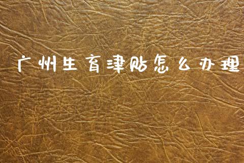 广州生育津贴怎么办理_https://cj002.lansai.wang_保险问答_第1张