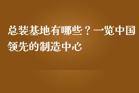 总装基地有哪些？一览中国领先的制造中心_https://cj002.lansai.wang_财经百问_第1张