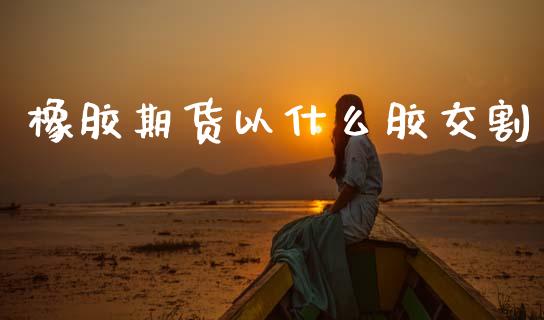 橡胶期货以什么胶交割_https://cj002.lansai.wang_期货问答_第1张