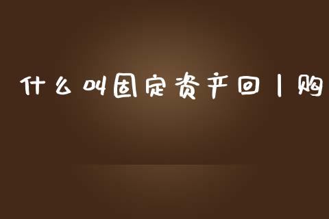 什么叫固定资产回丨购_https://cj002.lansai.wang_会计问答_第1张