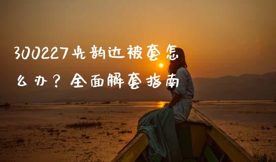 300227光韵达被套怎么办？全面解套指南_https://cj002.lansai.wang_理财问答_第1张
