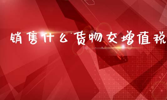销售什么货物交增值税_https://cj002.lansai.wang_会计问答_第1张