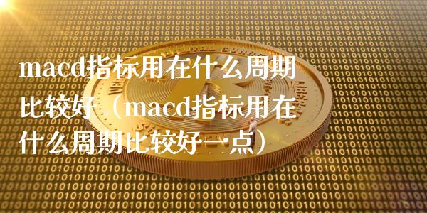 macd指标用在什么周期比较好（macd指标用在什么周期比较好一点）_https://cj002.lansai.wang_股市问答_第1张