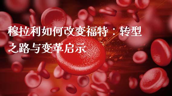穆拉利如何改变福特：转型之路与变革启示_https://cj002.lansai.wang_财经问答_第1张