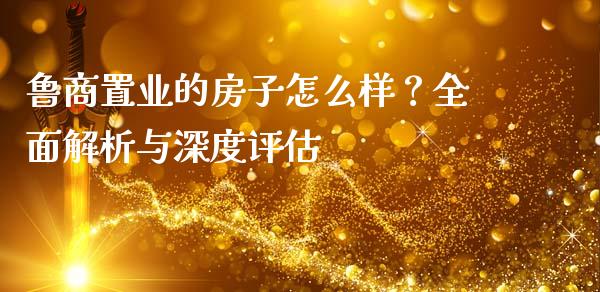鲁商置业的房子怎么样？全面解析与深度评估_https://cj002.lansai.wang_财经百问_第1张